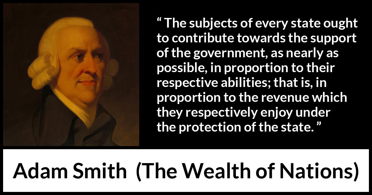 Adam Smith quote about wealth from The Wealth of Nations - The subjects of every state ought to contribute towards the support of the government, as nearly as possible, in proportion to their respective abilities; that is, in proportion to the revenue which they respectively enjoy under the protection of the state.