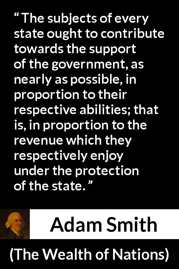 Adam Smith quote about wealth from The Wealth of Nations - The subjects of every state ought to contribute towards the support of the government, as nearly as possible, in proportion to their respective abilities; that is, in proportion to the revenue which they respectively enjoy under the protection of the state.