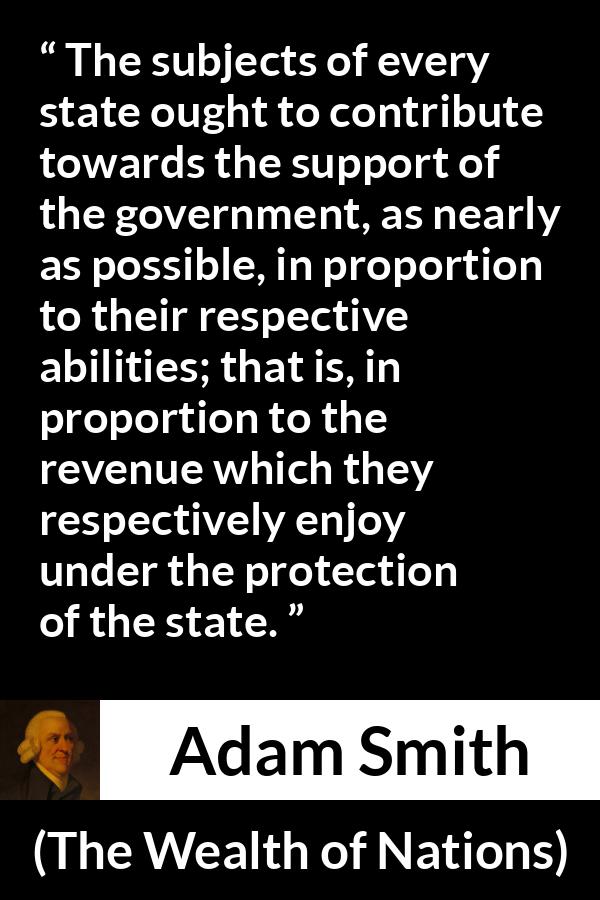 Adam Smith quote about wealth from The Wealth of Nations - The subjects of every state ought to contribute towards the support of the government, as nearly as possible, in proportion to their respective abilities; that is, in proportion to the revenue which they respectively enjoy under the protection of the state.