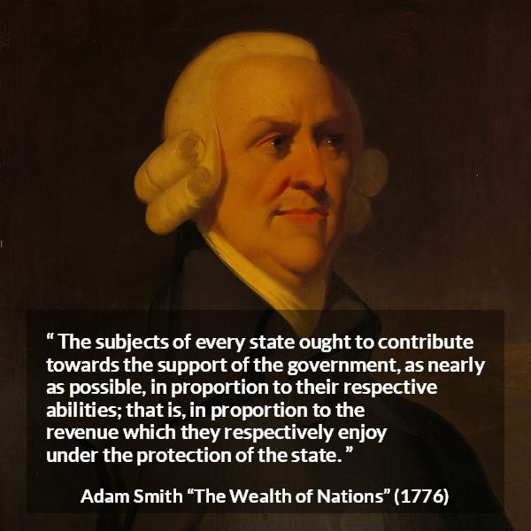 Adam Smith quote about wealth from The Wealth of Nations - The subjects of every state ought to contribute towards the support of the government, as nearly as possible, in proportion to their respective abilities; that is, in proportion to the revenue which they respectively enjoy under the protection of the state.