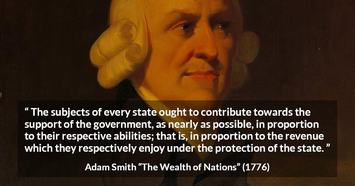 Adam Smith quote about wealth from The Wealth of Nations - The subjects of every state ought to contribute towards the support of the government, as nearly as possible, in proportion to their respective abilities; that is, in proportion to the revenue which they respectively enjoy under the protection of the state.