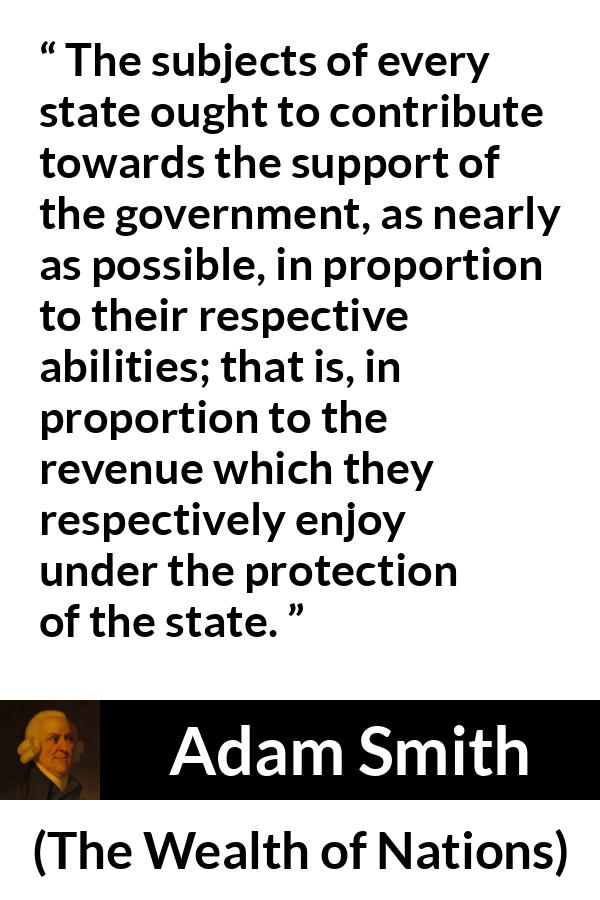 Adam Smith quote about wealth from The Wealth of Nations - The subjects of every state ought to contribute towards the support of the government, as nearly as possible, in proportion to their respective abilities; that is, in proportion to the revenue which they respectively enjoy under the protection of the state.