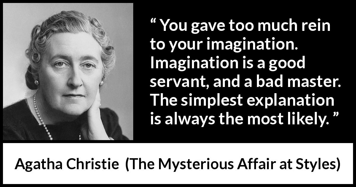 Agatha Christie quote about imagination from The Mysterious Affair at Styles - You gave too much rein to your imagination. Imagination is a good servant, and a bad master. The simplest explanation is always the most likely.