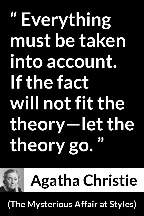 Agatha Christie quote about logic from The Mysterious Affair at Styles - Everything must be taken into account. If the fact will not fit the theory—let the theory go.