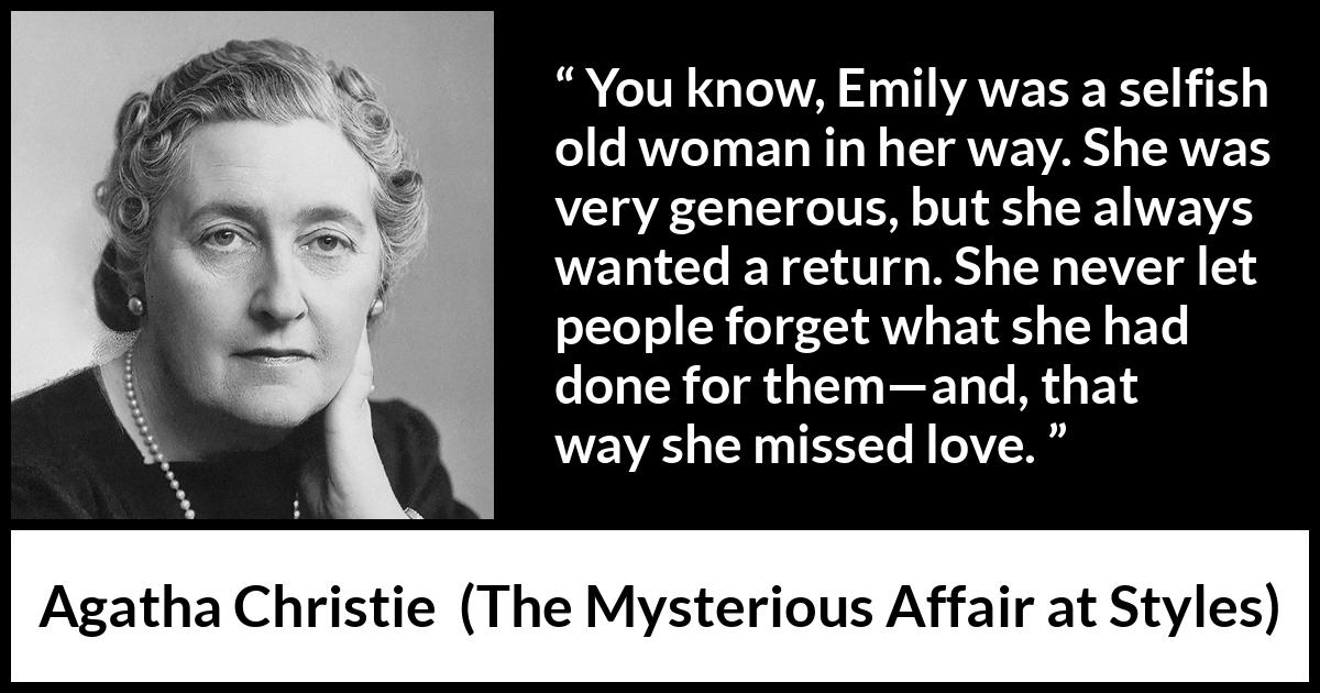 Agatha Christie quote about love from The Mysterious Affair at Styles - You know, Emily was a selfish old woman in her way. She was very generous, but she always wanted a return. She never let people forget what she had done for them—and, that way she missed love.