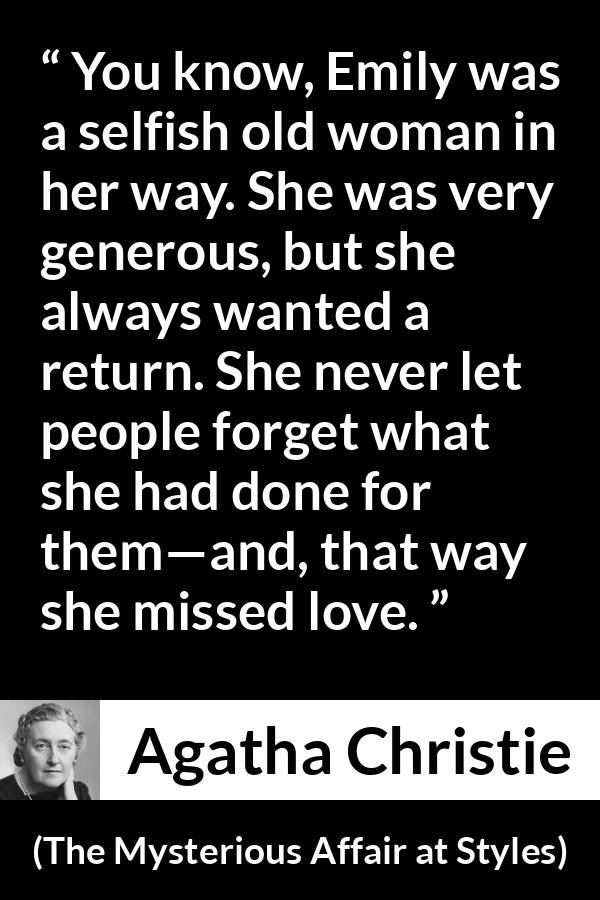 Agatha Christie quote about love from The Mysterious Affair at Styles - You know, Emily was a selfish old woman in her way. She was very generous, but she always wanted a return. She never let people forget what she had done for them—and, that way she missed love.