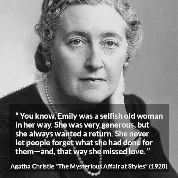 Agatha Christie quote about love from The Mysterious Affair at Styles - You know, Emily was a selfish old woman in her way. She was very generous, but she always wanted a return. She never let people forget what she had done for them—and, that way she missed love.