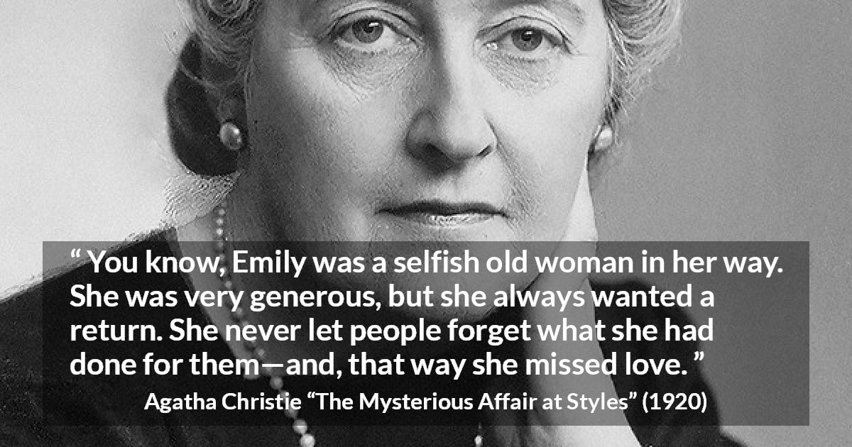 Agatha Christie quote about love from The Mysterious Affair at Styles - You know, Emily was a selfish old woman in her way. She was very generous, but she always wanted a return. She never let people forget what she had done for them—and, that way she missed love.