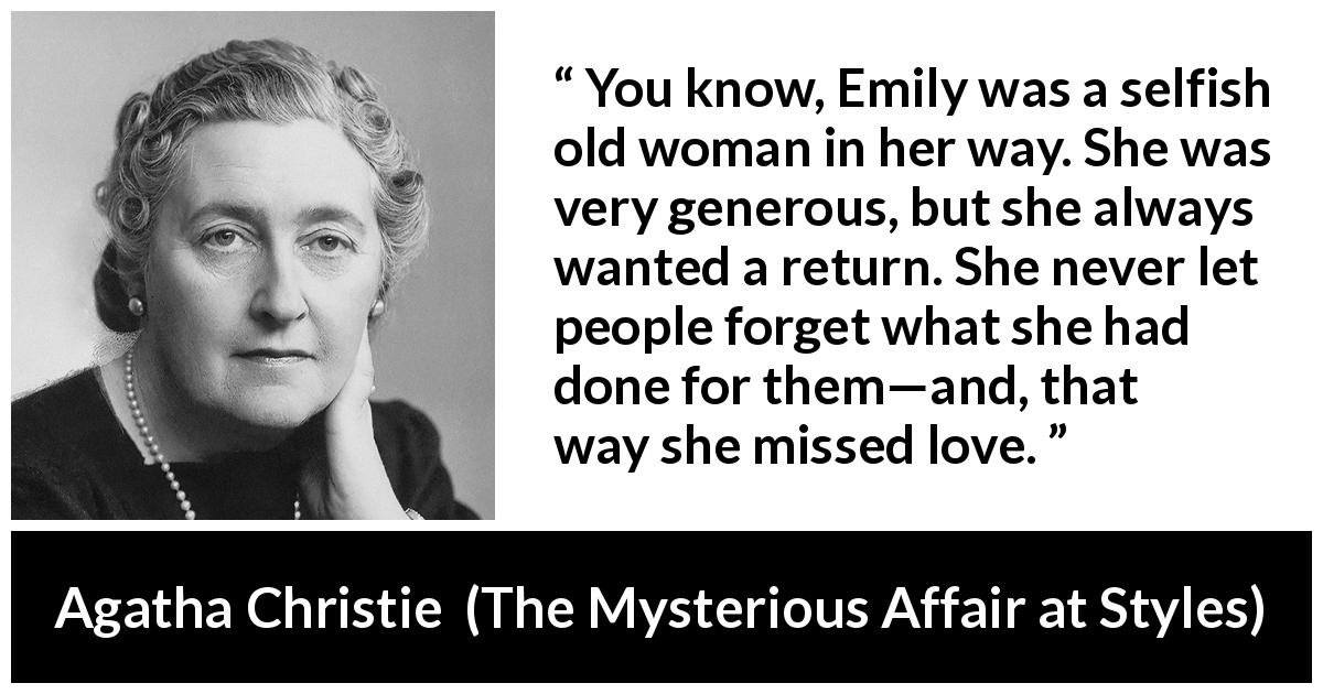 Agatha Christie quote about love from The Mysterious Affair at Styles - You know, Emily was a selfish old woman in her way. She was very generous, but she always wanted a return. She never let people forget what she had done for them—and, that way she missed love.