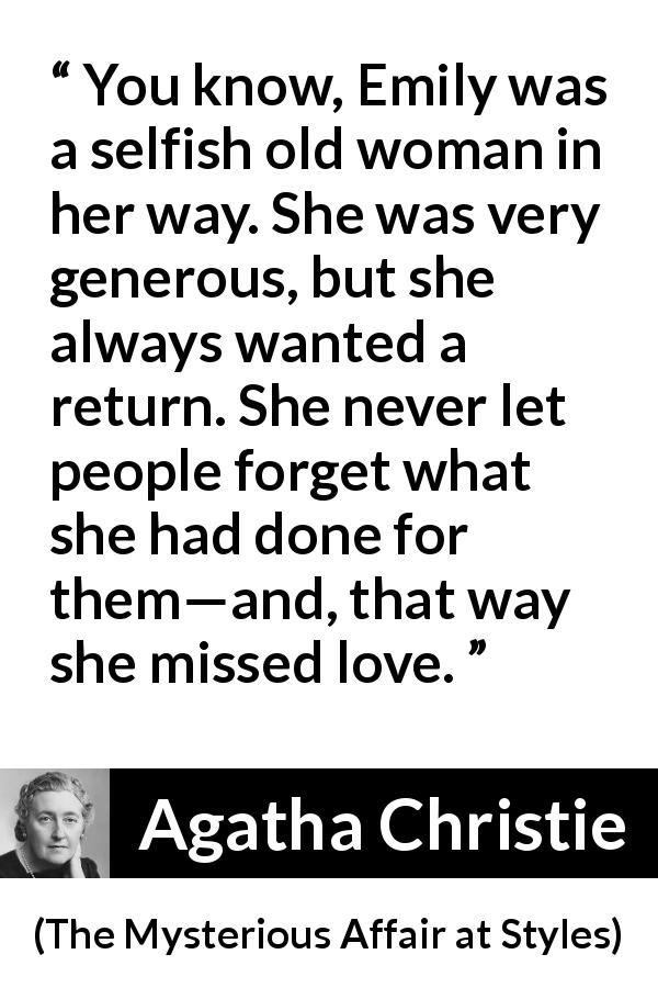 Agatha Christie quote about love from The Mysterious Affair at Styles - You know, Emily was a selfish old woman in her way. She was very generous, but she always wanted a return. She never let people forget what she had done for them—and, that way she missed love.