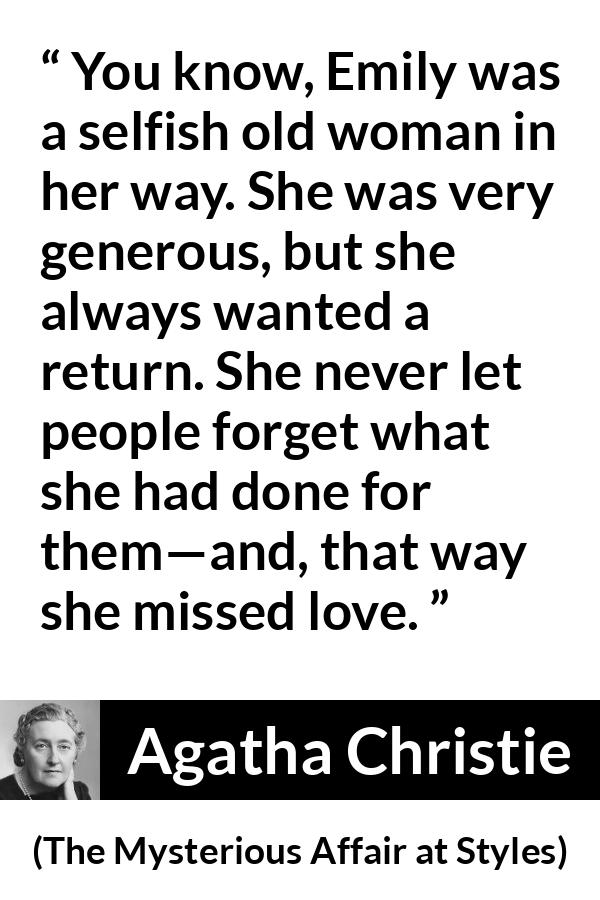 Agatha Christie quote about love from The Mysterious Affair at Styles - You know, Emily was a selfish old woman in her way. She was very generous, but she always wanted a return. She never let people forget what she had done for them—and, that way she missed love.