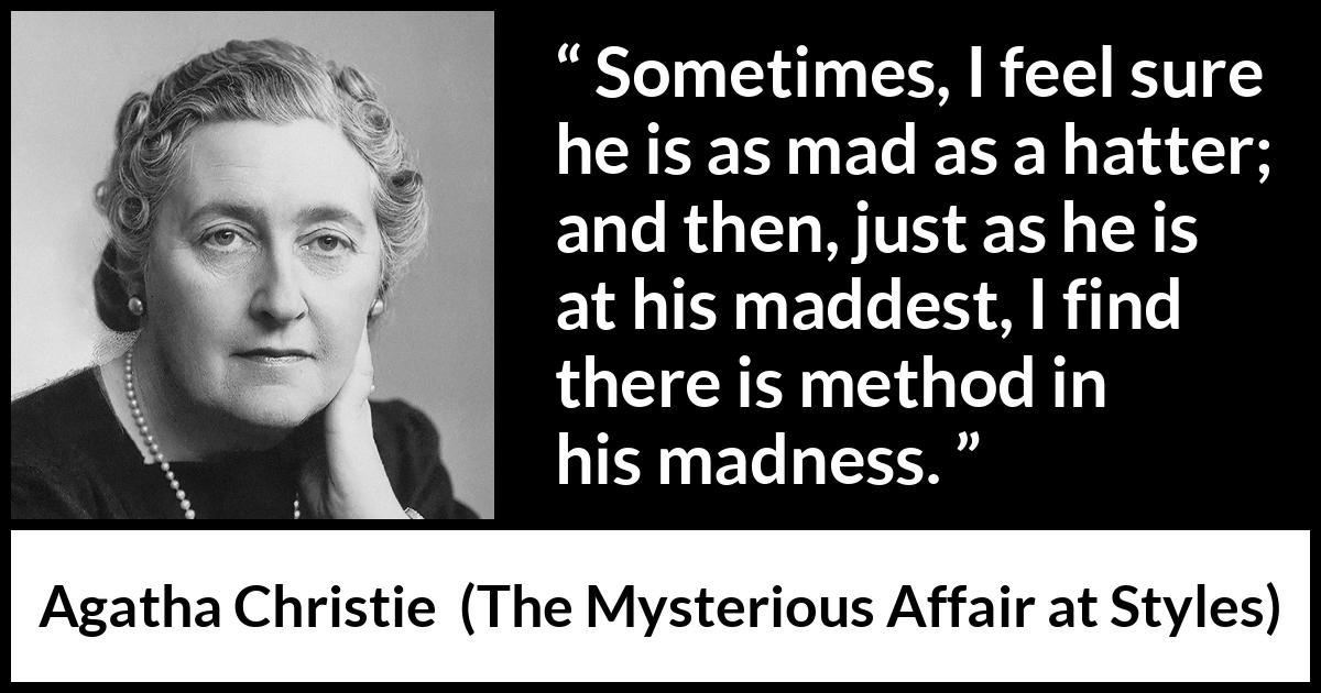 Agatha Christie quote about madness from The Mysterious Affair at Styles - Sometimes, I feel sure he is as mad as a hatter; and then, just as he is at his maddest, I find there is method in his madness.