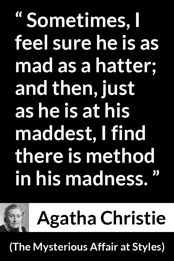 Agatha Christie quote about madness from The Mysterious Affair at Styles - Sometimes, I feel sure he is as mad as a hatter; and then, just as he is at his maddest, I find there is method in his madness.