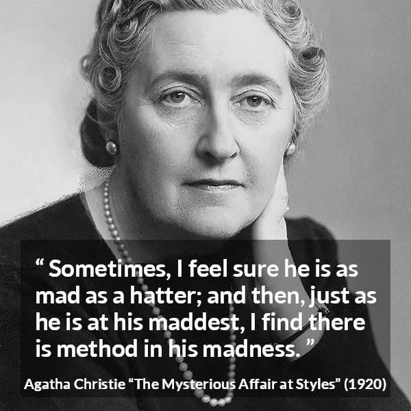 Agatha Christie quote about madness from The Mysterious Affair at Styles - Sometimes, I feel sure he is as mad as a hatter; and then, just as he is at his maddest, I find there is method in his madness.