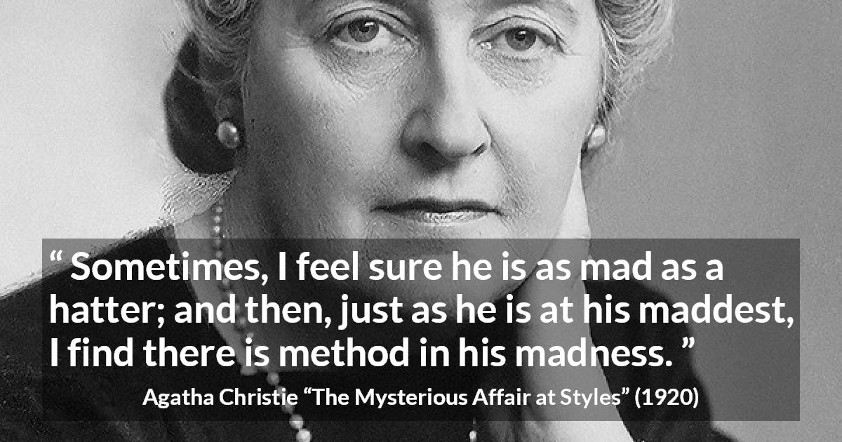 Agatha Christie quote about madness from The Mysterious Affair at Styles - Sometimes, I feel sure he is as mad as a hatter; and then, just as he is at his maddest, I find there is method in his madness.