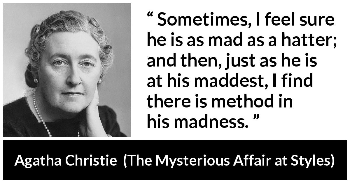 Agatha Christie quote about madness from The Mysterious Affair at Styles - Sometimes, I feel sure he is as mad as a hatter; and then, just as he is at his maddest, I find there is method in his madness.