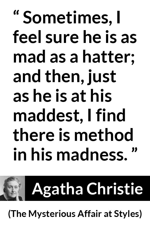 Agatha Christie quote about madness from The Mysterious Affair at Styles - Sometimes, I feel sure he is as mad as a hatter; and then, just as he is at his maddest, I find there is method in his madness.