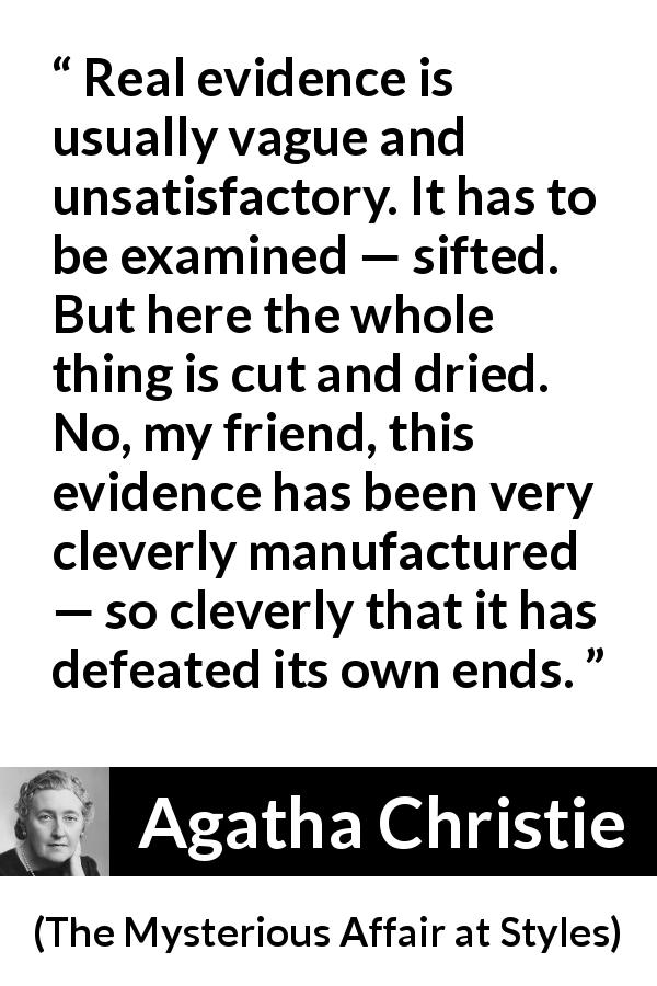 Agatha Christie quote about vagueness from The Mysterious Affair at Styles - Real evidence is usually vague and unsatisfactory. It has to be examined — sifted. But here the whole thing is cut and dried. No, my friend, this evidence has been very cleverly manufactured — so cleverly that it has defeated its own ends.