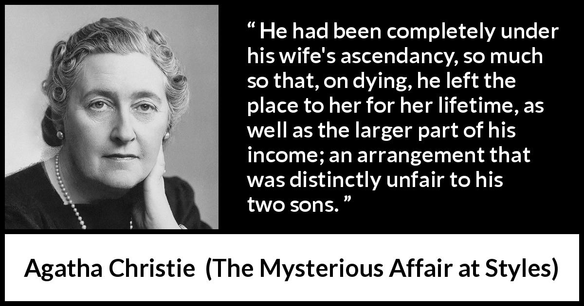 Agatha Christie quote about wife from The Mysterious Affair at Styles - He had been completely under his wife's ascendancy, so much so that, on dying, he left the place to her for her lifetime, as well as the larger part of his income; an arrangement that was distinctly unfair to his two sons.