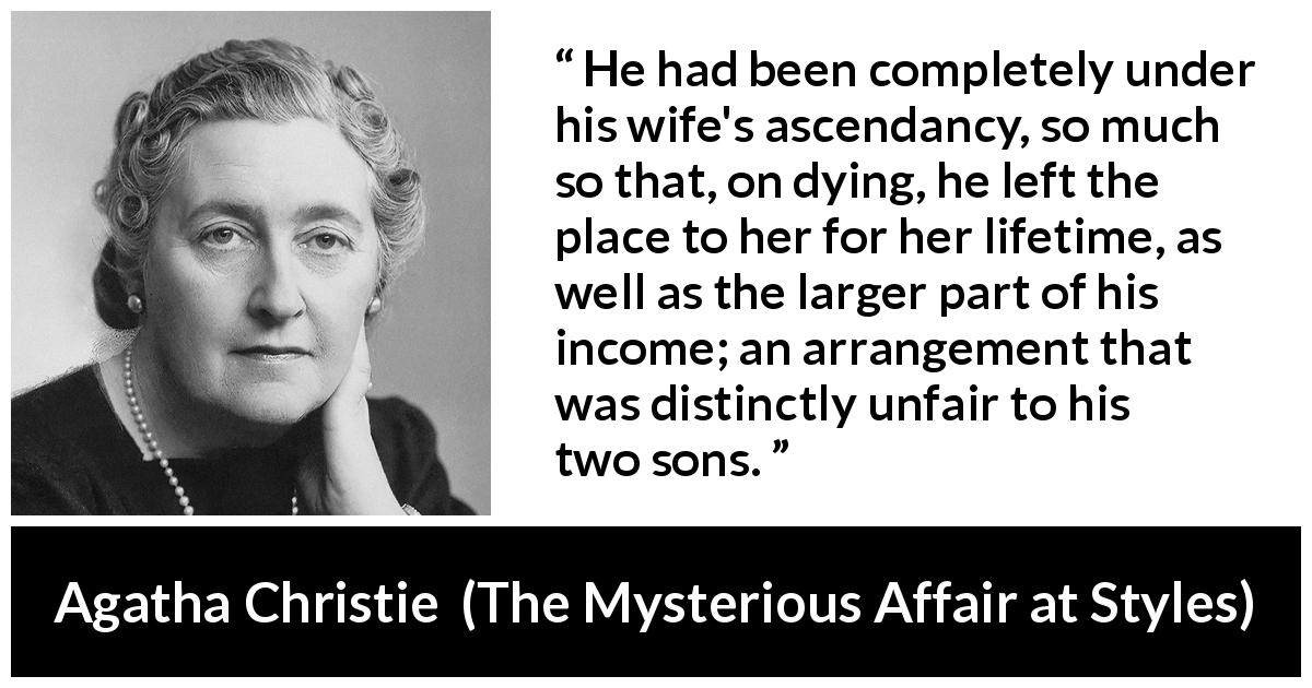 Agatha Christie quote about wife from The Mysterious Affair at Styles - He had been completely under his wife's ascendancy, so much so that, on dying, he left the place to her for her lifetime, as well as the larger part of his income; an arrangement that was distinctly unfair to his two sons.