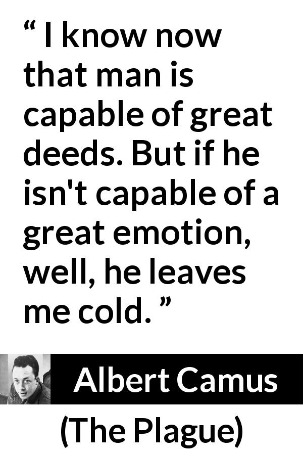 Albert Camus quote about acts from The Plague - I know now that man is capable of great deeds. But if he isn't capable of a great emotion, well, he leaves me cold.