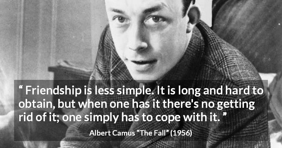 Albert Camus quote about friendship from The Fall - Friendship is less simple. It is long and hard to obtain, but when one has it there's no getting rid of it; one simply has to cope with it.