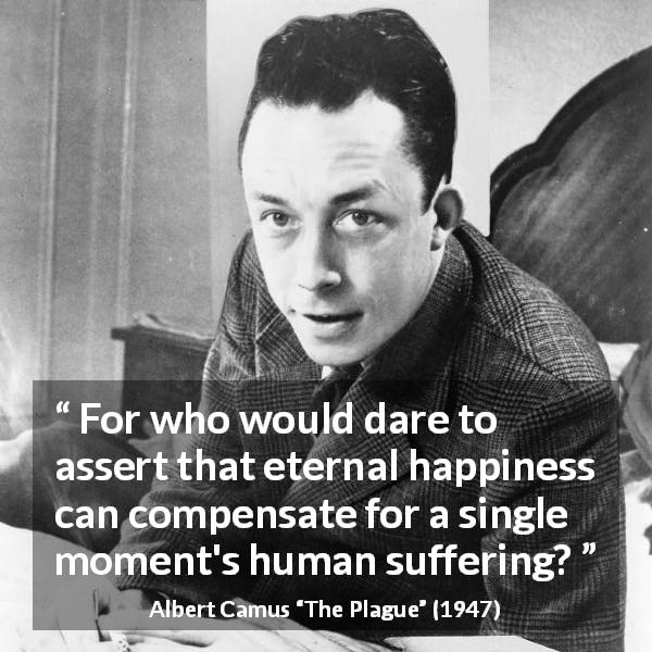 Albert Camus quote about happiness from The Plague - For who would dare to assert that eternal happiness can compensate for a single moment's human suffering?