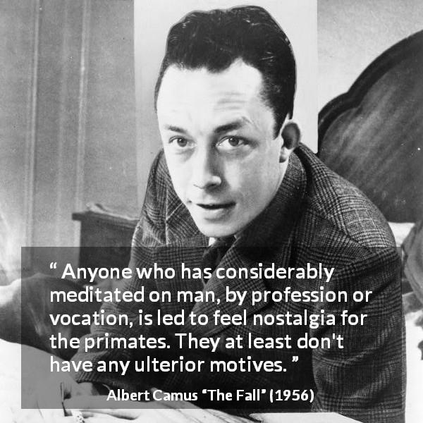 Albert Camus quote about hypocrisy from The Fall - Anyone who has considerably meditated on man, by profession or vocation, is led to feel nostalgia for the primates. They at least don't have any ulterior motives.