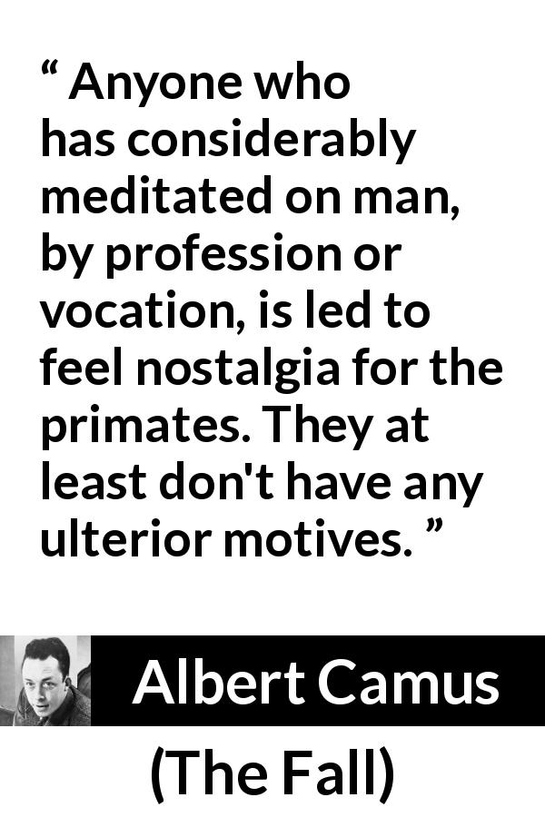 Albert Camus quote about hypocrisy from The Fall - Anyone who has considerably meditated on man, by profession or vocation, is led to feel nostalgia for the primates. They at least don't have any ulterior motives.