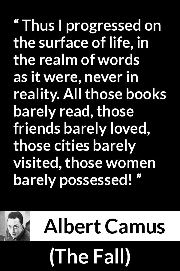 Albert Camus quote about life from The Fall - Thus I progressed on the surface of life, in the realm of words as it were, never in reality. All those books barely read, those friends barely loved, those cities barely visited, those women barely possessed!