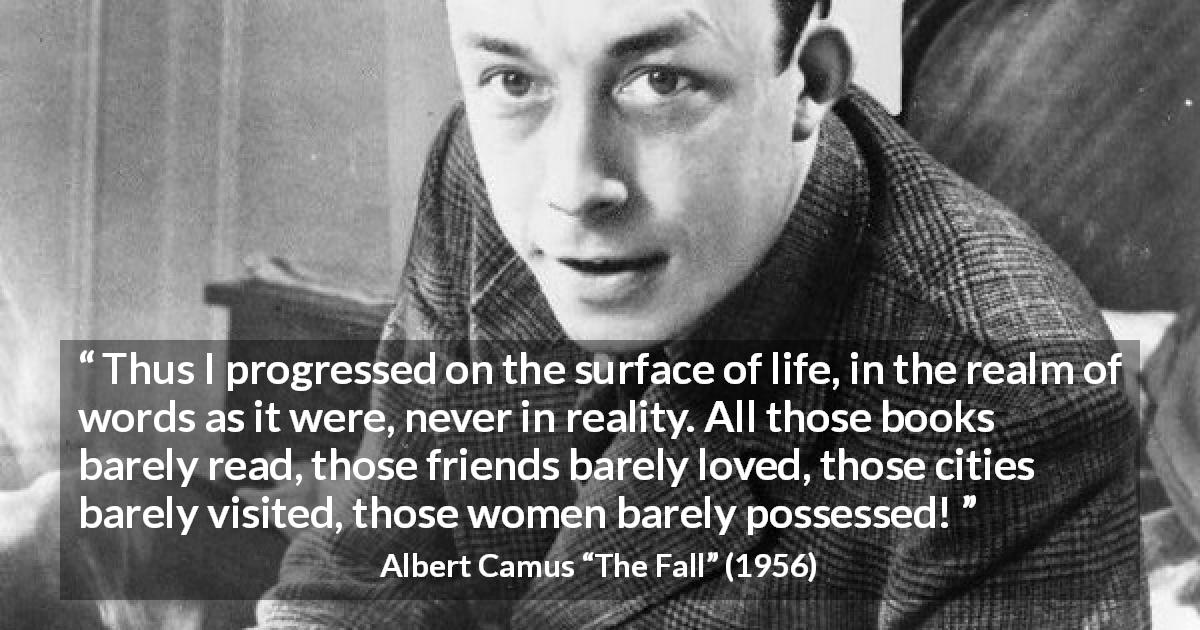 Albert Camus quote about life from The Fall - Thus I progressed on the surface of life, in the realm of words as it were, never in reality. All those books barely read, those friends barely loved, those cities barely visited, those women barely possessed!