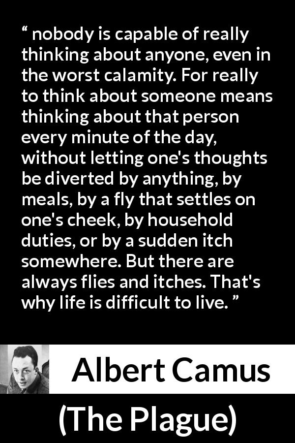 Albert Camus quote about life from The Plague - nobody is capable of really thinking about anyone, even in the worst calamity. For really to think about someone means thinking about that person every minute of the day, without letting one's thoughts be diverted by anything, by meals, by a fly that settles on one's cheek, by household duties, or by a sudden itch somewhere. But there are always flies and itches. That's why life is difficult to live.