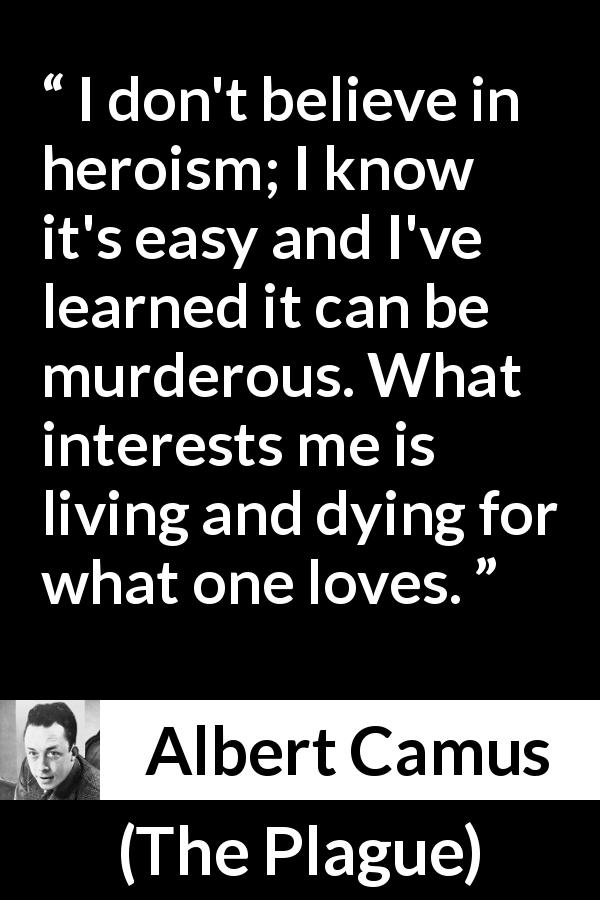 Albert Camus quote about love from The Plague - I don't believe in heroism; I know it's easy and I've learned it can be murderous. What interests me is living and dying for what one loves.