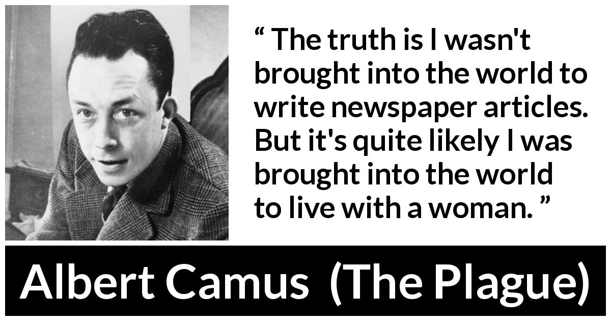 Albert Camus quote about love from The Plague - The truth is I wasn't brought into the world to write newspaper articles. But it's quite likely I was brought into the world to live with a woman.