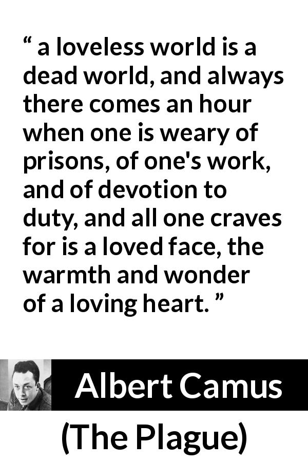 Albert Camus quote about love from The Plague - a loveless world is a dead world, and always there comes an hour when one is weary of prisons, of one's work, and of devotion to duty, and all one craves for is a loved face, the warmth and wonder of a loving heart.