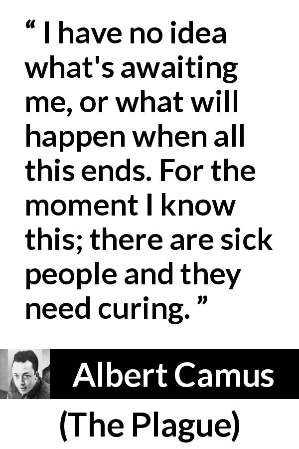 Albert Camus quote about sickness from The Plague - I have no idea what's awaiting me, or what will happen when all this ends. For the moment I know this; there are sick people and they need curing.