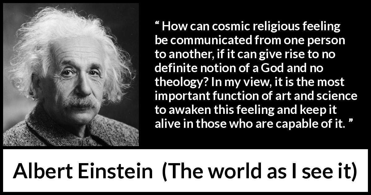 Albert Einstein quote about God from The world as I see it - How can cosmic religious feeling be communicated from one person to another, if it can give rise to no definite notion of a God and no theology? In my view, it is the most important function of art and science to awaken this feeling and keep it alive in those who are capable of it.