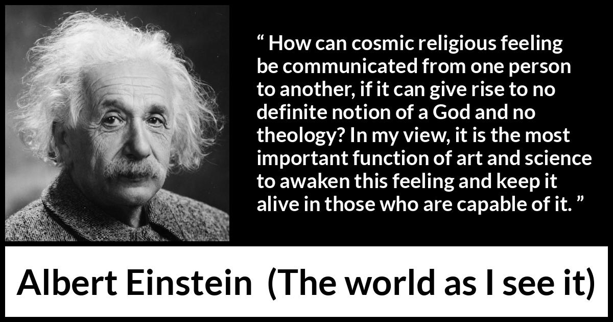 Albert Einstein quote about God from The world as I see it - How can cosmic religious feeling be communicated from one person to another, if it can give rise to no definite notion of a God and no theology? In my view, it is the most important function of art and science to awaken this feeling and keep it alive in those who are capable of it.