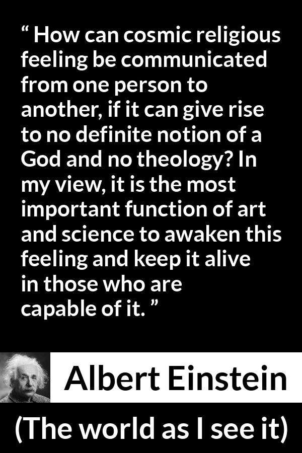 Albert Einstein quote about God from The world as I see it - How can cosmic religious feeling be communicated from one person to another, if it can give rise to no definite notion of a God and no theology? In my view, it is the most important function of art and science to awaken this feeling and keep it alive in those who are capable of it.