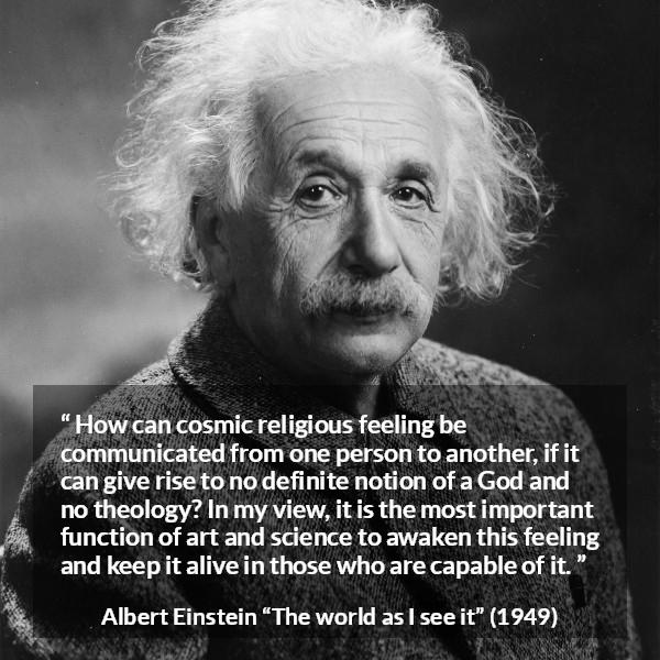 Albert Einstein quote about God from The world as I see it - How can cosmic religious feeling be communicated from one person to another, if it can give rise to no definite notion of a God and no theology? In my view, it is the most important function of art and science to awaken this feeling and keep it alive in those who are capable of it.