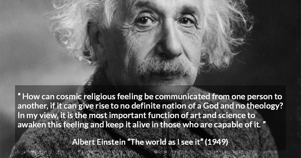 Albert Einstein quote about God from The world as I see it - How can cosmic religious feeling be communicated from one person to another, if it can give rise to no definite notion of a God and no theology? In my view, it is the most important function of art and science to awaken this feeling and keep it alive in those who are capable of it.