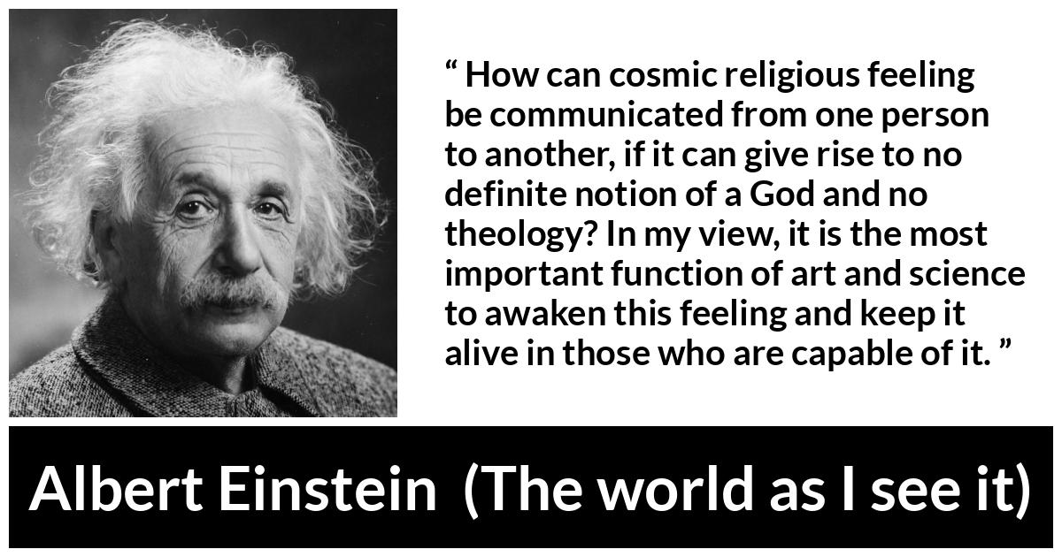 Albert Einstein quote about God from The world as I see it - How can cosmic religious feeling be communicated from one person to another, if it can give rise to no definite notion of a God and no theology? In my view, it is the most important function of art and science to awaken this feeling and keep it alive in those who are capable of it.