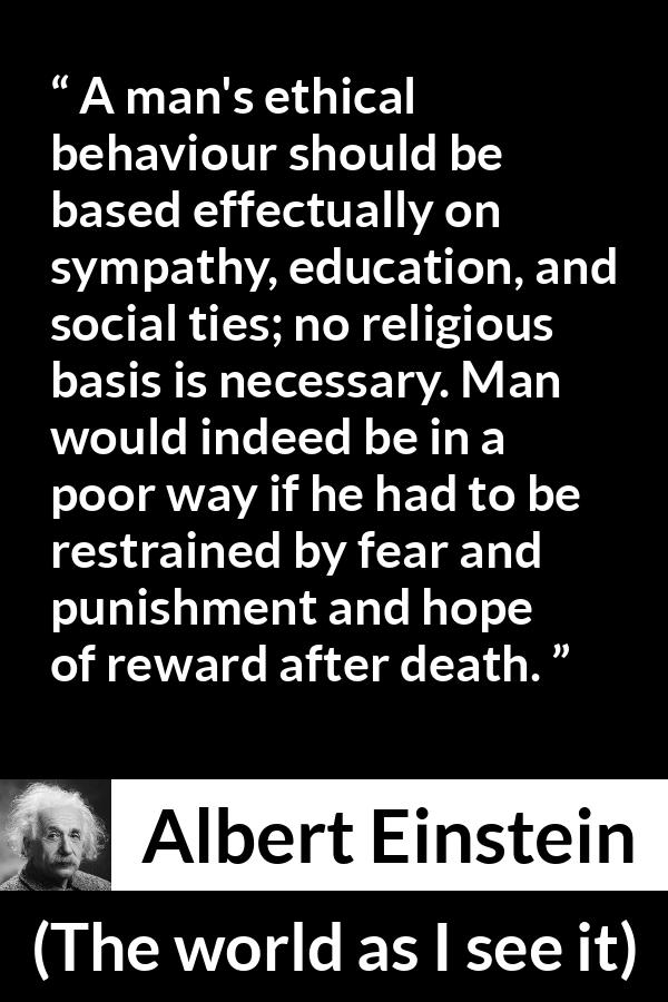 Albert Einstein quote about ethics from The world as I see it - A man's ethical behaviour should be based effectually on sympathy, education, and social ties; no religious basis is necessary. Man would indeed be in a poor way if he had to be restrained by fear and punishment and hope of reward after death.