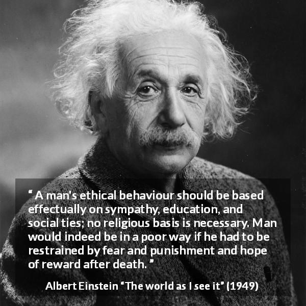 Albert Einstein quote about ethics from The world as I see it - A man's ethical behaviour should be based effectually on sympathy, education, and social ties; no religious basis is necessary. Man would indeed be in a poor way if he had to be restrained by fear and punishment and hope of reward after death.