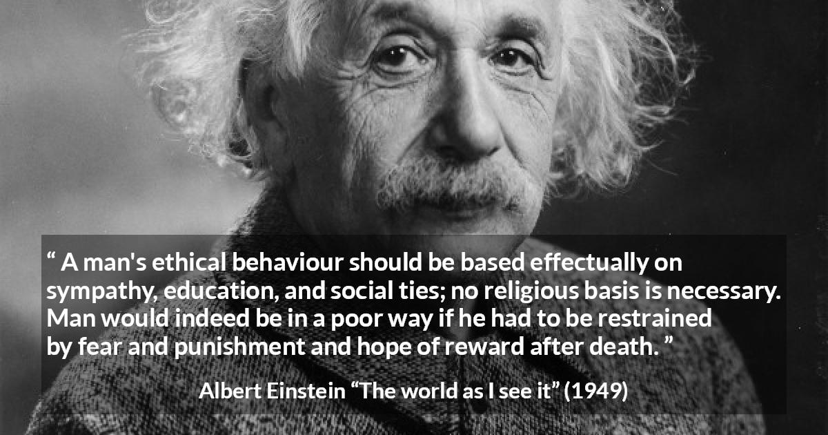 Albert Einstein quote about ethics from The world as I see it - A man's ethical behaviour should be based effectually on sympathy, education, and social ties; no religious basis is necessary. Man would indeed be in a poor way if he had to be restrained by fear and punishment and hope of reward after death.