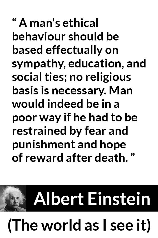 Albert Einstein quote about ethics from The world as I see it - A man's ethical behaviour should be based effectually on sympathy, education, and social ties; no religious basis is necessary. Man would indeed be in a poor way if he had to be restrained by fear and punishment and hope of reward after death.