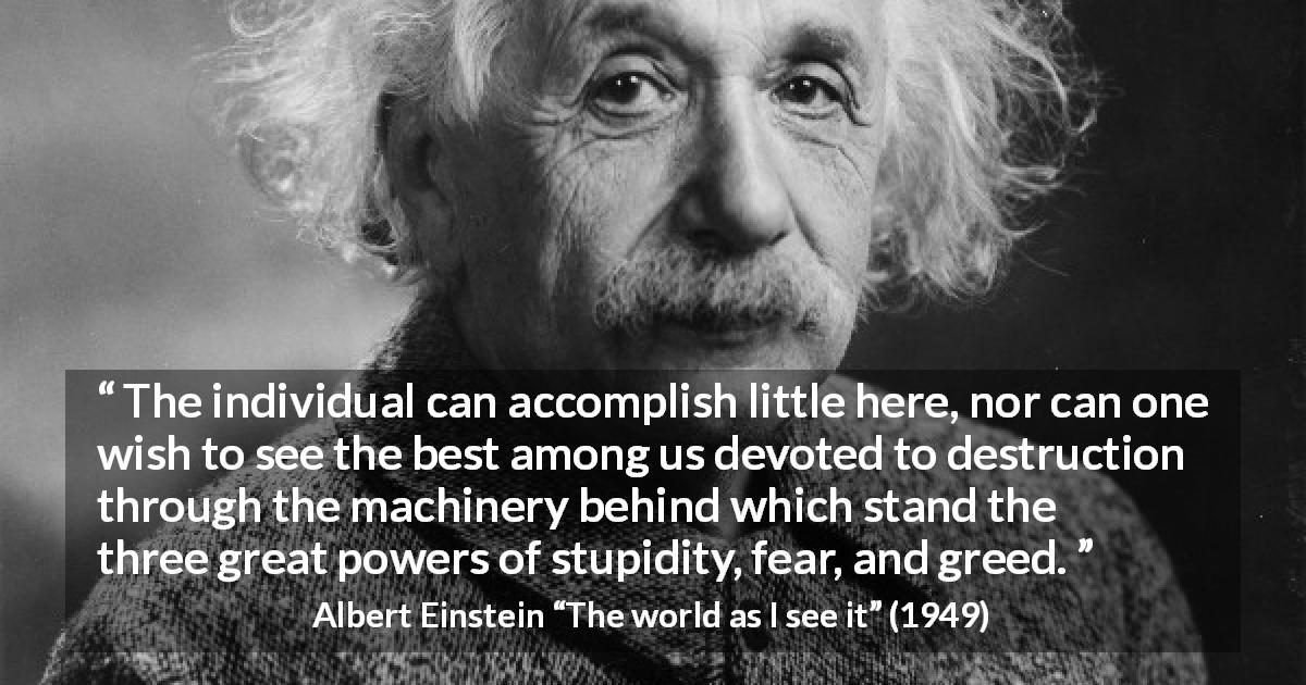 Albert Einstein quote about fear from The world as I see it - The individual can accomplish little here, nor can one wish to see the best among us devoted to destruction through the machinery behind which stand the three great powers of stupidity, fear, and greed. 