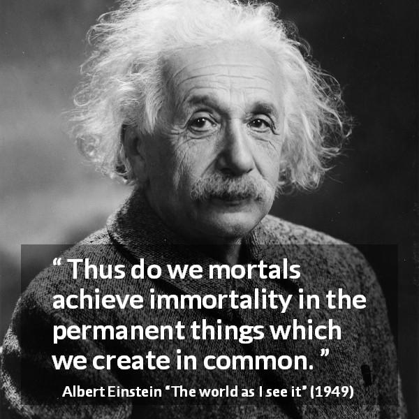 Albert Einstein quote about humanity from The world as I see it - Thus do we mortals achieve immortality in the permanent things which we create in common.