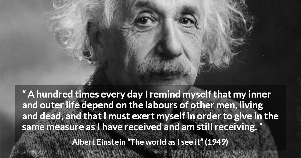 Albert Einstein quote about humanity from The world as I see it - A hundred times every day I remind myself that my inner and outer life depend on the labours of other men, living and dead, and that I must exert myself in order to give in the same measure as I have received and am still receiving.