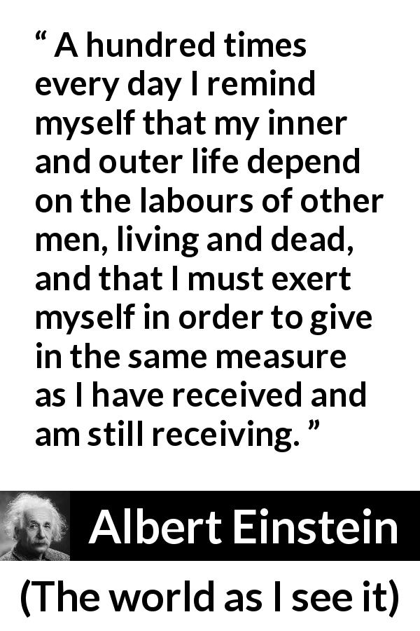 Albert Einstein quote about humanity from The world as I see it - A hundred times every day I remind myself that my inner and outer life depend on the labours of other men, living and dead, and that I must exert myself in order to give in the same measure as I have received and am still receiving.